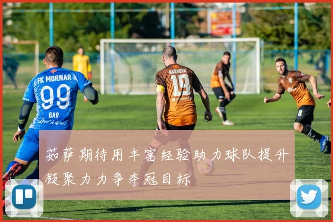 茹萨期待用丰富经验助力球队提升凝聚力力争夺冠目标