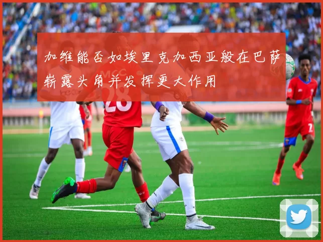 加维能否如埃里克加西亚般在巴萨崭露头角并发挥更大作用