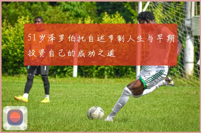 51岁泽罗伯托自述节制人生与早期投资自己的成功之道