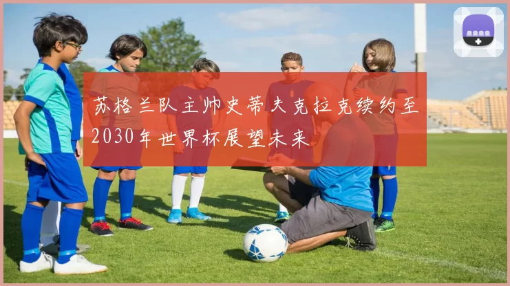 苏格兰队主帅史蒂夫克拉克续约至2030年世界杯展望未来