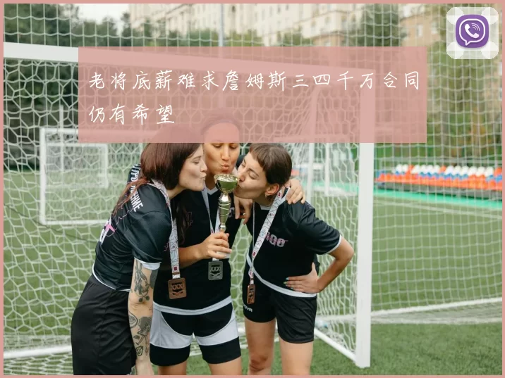老将底薪难求詹姆斯三四千万合同仍有希望