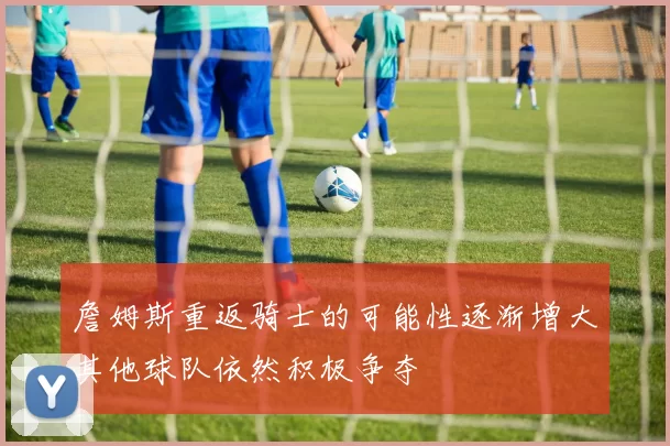 詹姆斯重返骑士的可能性逐渐增大其他球队依然积极争夺
