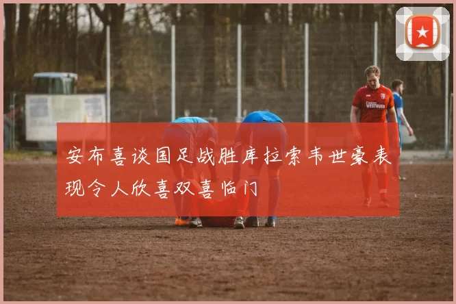 安布喜谈国足战胜库拉索韦世豪表现令人欣喜双喜临门