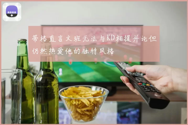 蒂格直言文班无法与KD相提并论但仍然热爱他的独特风格