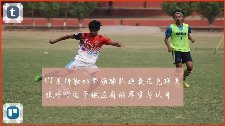CJ麦科勒姆带领球队逆袭尼克斯美媒呼吁给予他应有的尊重与认可