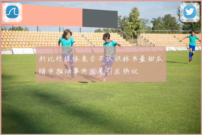 科比对媒体表示不认识林书豪甜瓜暗中推动事件发展引发热议