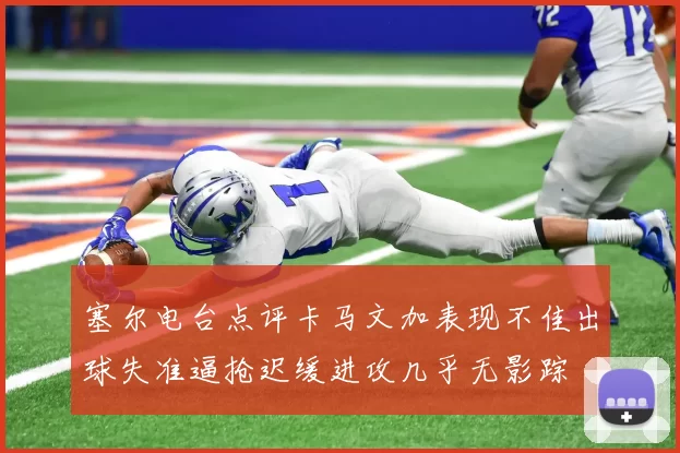 塞尔电台点评卡马文加表现不佳出球失准逼抢迟缓进攻几乎无影踪