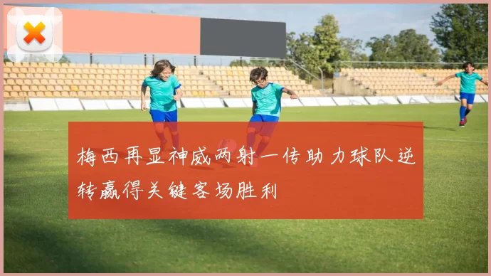 梅西再显神威两射一传助力球队逆转赢得关键客场胜利