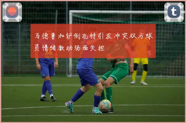 马德鲁加铲倒孔特引发冲突双方球员情绪激动场面失控
