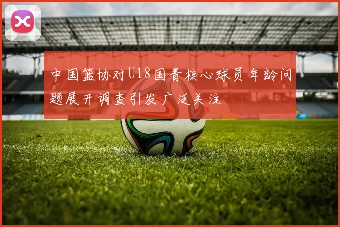 中国篮协对U18国青核心球员年龄问题展开调查引发广泛关注