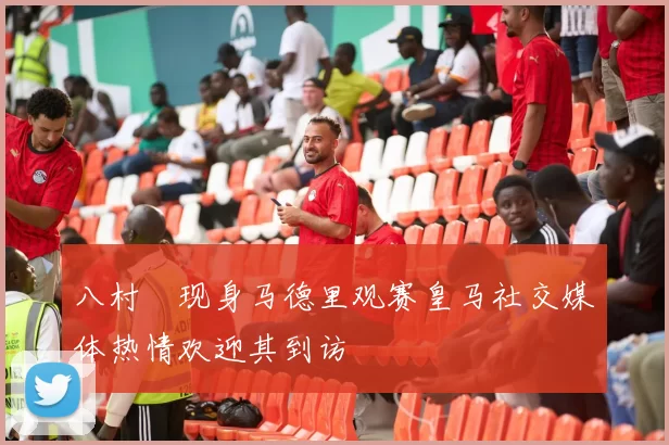 八村塁现身马德里观赛皇马社交媒体热情欢迎其到访