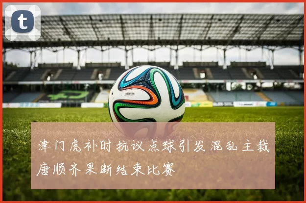津门虎补时抗议点球引发混乱主裁唐顺齐果断结束比赛