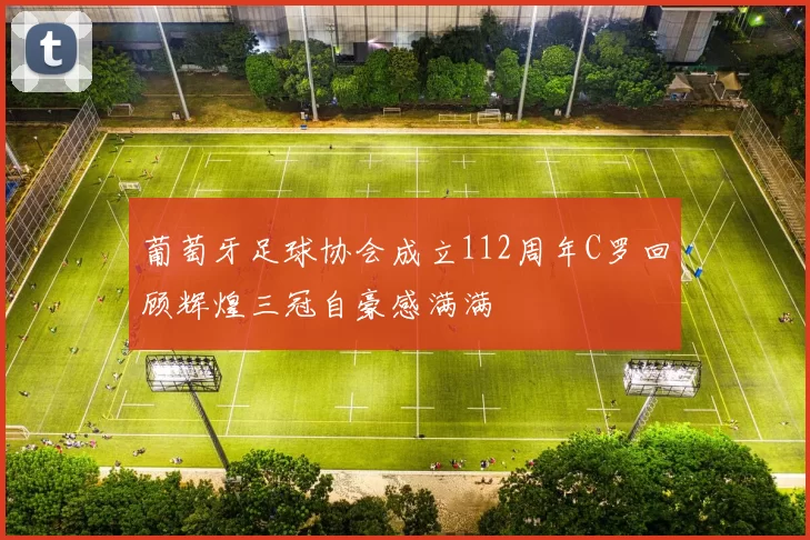 葡萄牙足球协会成立112周年C罗回顾辉煌三冠自豪感满满