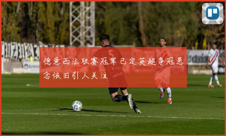 德意西法联赛冠军已定英超争冠悬念依旧引人关注