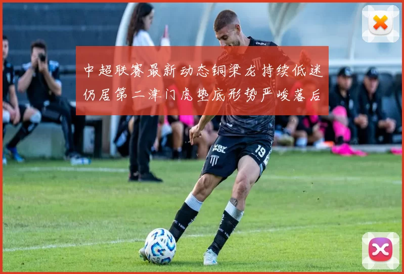 中超联赛最新动态铜梁龙持续低迷仍居第二津门虎垫底形势严峻落后安全区九分