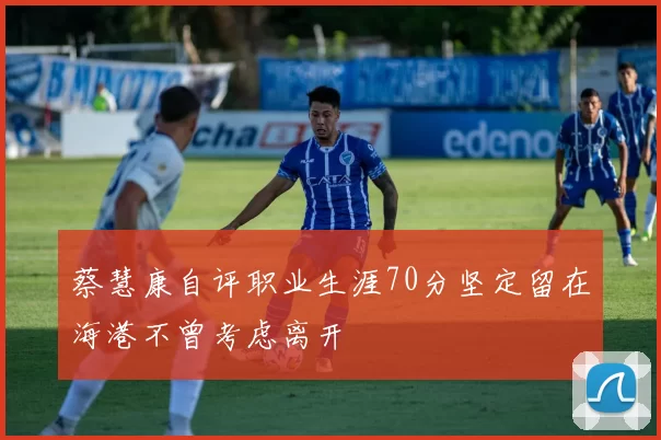 蔡慧康自评职业生涯70分坚定留在海港不曾考虑离开