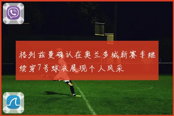 格列兹曼确认在奥兰多城新赛季继续穿7号球衣展现个人风采