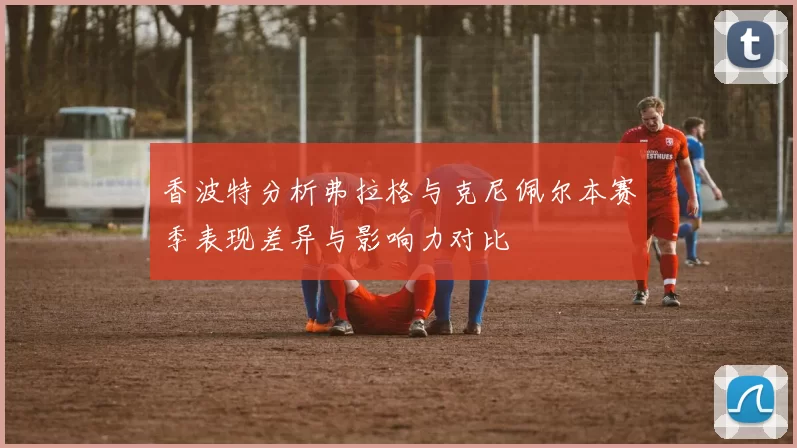 香波特分析弗拉格与克尼佩尔本赛季表现差异与影响力对比