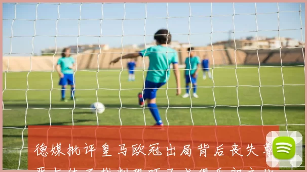 德媒批评皇马欧冠出局背后丧失尊严与体面裁判恐吓已成俱乐部文化